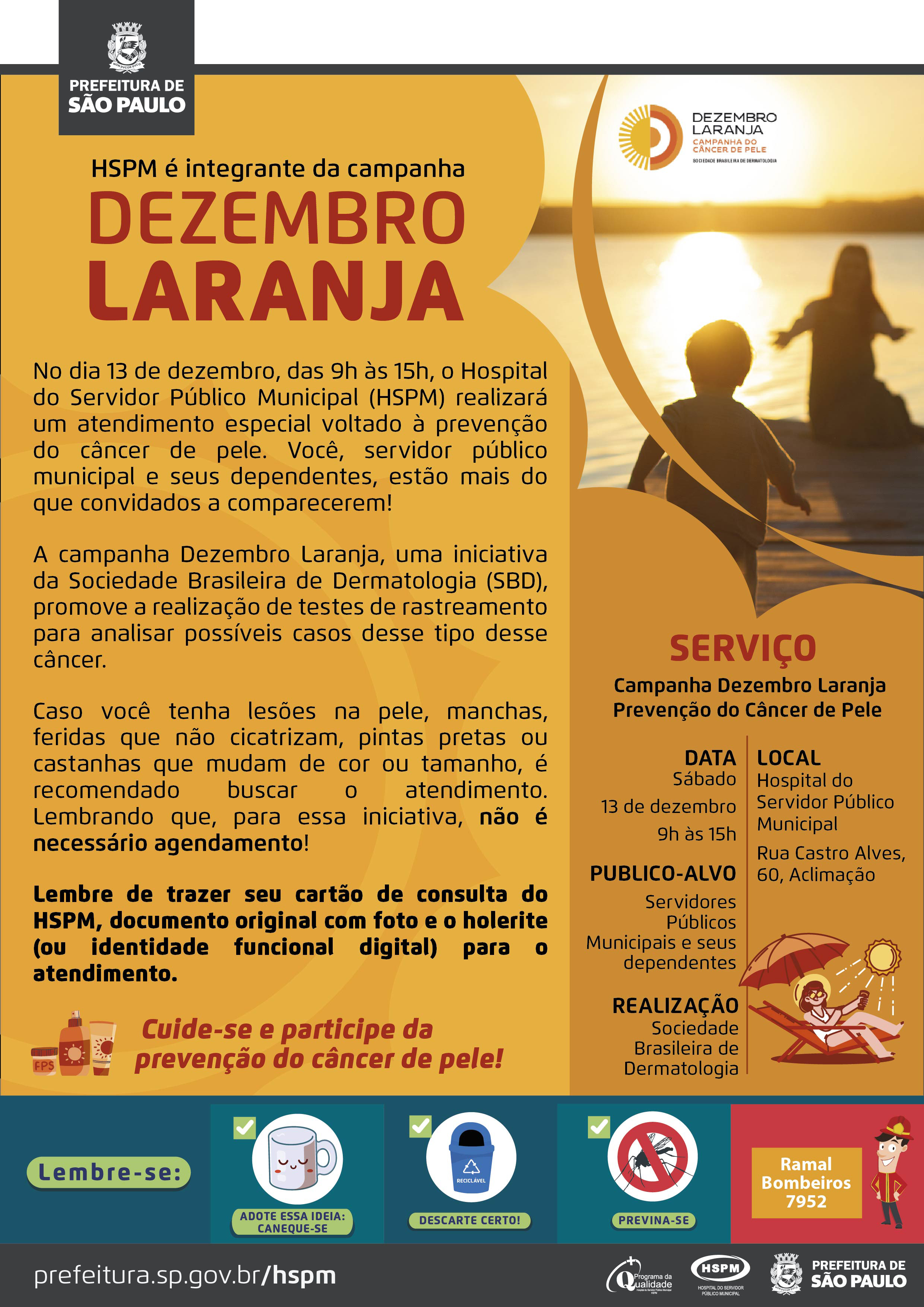 #ParaTodosVerem No cabeçalho: Logo da Prefeitura Municipal de São Paulo HSPM é integrante da campanha Dezembro Laranja. Ao lado direito, temos uma fotografia de pessoas brincando e apreciando o pôr do sol no mar. Elas estão de costas. O cartaz tem o laranja como cor predominante. No dia 13 de dezembro, das 9h às 15h, o Hospital do Servidor Público Municipal (HSPM) realizará um atendimento especial voltado à prevenção do câncer de pele. Você, servidor público municipal e seus dependentes, estão mais do que convidados a comparecerem! A campanha Dezembro Laranja, uma iniciativa da Sociedade Brasileira de Dermatologia (SBD), promove a realização de testes de rastreamento para analisar possíveis casos desse tipo desse câncer. Caso você tenha lesões na pele, manchas, feridas que não cicatrizam, pintas pretas ou castanhas que mudam de cor ou tamanho, é recomendado buscar o atendimento. Lembrando que, para essa iniciativa, não é necessário agendamento! Lembre de trazer seu cartão de consulta do HSPM, documento original com foto e o holerite (ou identidade funcional digital) para o atendimento. Cuide-se e participe da prevenção do câncer de pele! Ao lado esquerdo, temos a imagem ilustrativa de protetor solar e hidratante corporal. Serviço: Campanha Dezembro Laranja - Prevenção do Câncer de Pele DATA: Sábado, 13 de dezembro, das 9h às 15h PÚBLICO-ALVO: Servidores Públicos Municipais e seus dependentes. LOCAL: Hospital do Servidor Público Municipal - Rua Castro Alves, 60 - Aclimação - SP REALIZAÇÃO: Sociedade Brasileira de Dermatologia. Ao lado direito, temos a imagem ilustrativa de uma mulher sentada em uma cadeira de praia, embaixo de um guarda-sol e o sol acima dela. No rodapé: Lembre-se: