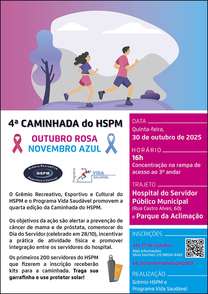 #ParaTodosVerem No cabeçalho temos a imagem ilustrativa de um homem e uma mulher correndo ao ar livre, com árvore e arbustos ao redor. Eles utilizam roupas nas cores rosa e azul, simbolizando as cores das campanhas outubro rosa e novembro azul.  4ª Caminhada do HSPM  Outubro Rosa Novembro Azul  Logo do Grêmio recreativo do HSPM edo Programa Vida Saudável  O Grêmio Recreativo, Esportivo e Cultural do HSPM e o Programa Vioda Saudável promovem a quarta edição da Caminhada do HSPM. Os objetivos da ação são alertar a prevenção de câncer de mama e de próstata, comemorar do Dia do Servidor (celebrado em 28/10), incentivar a prática de atividade física e promover integração entre os servidores do hospital. Os primeiros 200 servidores do HSPM que fizerem a inscrição receberão kits para a caminhada. Traga sua garrafinha e use protetor solar.  DATA: Quinta-feira, 30 de outubro de 2025 HORÁRIO: 16h - Concentração na rampa de acesso ao 3º andar TRAJETO: Hospital do Servidor Público Municipal (Rua Castro Alves, 60) e Parque da Aclimação INSCRIÇÕES: bit.ly/caminhadahspm2025  até 17 de outubro. Mais informações: Silva Sanches: (11) 98024 - 8462.   REALIZAÇÃO: Grêmio HSPM e programa Vida Saudável
