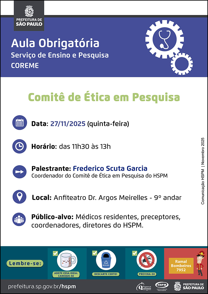 #ParaTodosVerem No cabeçalho:&nbsp; Logo da Secretaria Municipal da Saúde de São Paulo&nbsp;  Aula&nbsp;Obrigatória | Serviço de Ensino e Pesquisa COREME. Ao&nbsp;lado direito temos a imagem ilustrativa de uma engrenagem e, dentro da engrenagem, um estetoscópio.&nbsp;  Comitê de Ética em Pesquisa  Data: 27/11/2025 (quinta-feira). Ao lado esquerdo temos a imagem ilustrativa de um calendário.&nbsp;Horário: das 11h30 às 13h. Ao lado esquerdo temos a imagem ilustrativa de um relógio. Palestrante: Frederico Scuta Garcia, coordenador do Comitê de Ética em Pesquisa do HSPM. Ao lado esquerdo temos a imagem ilustrativa de uma seta indicativa para o nome dos&nbsp;palestrantes. Local: Anfiteatro Dr. Argos Meirelles - 9º andar. Ao lado esquerdo temos&nbsp;a imagem ilustrativa de um pin de localização.&nbsp;Público-alvo: Médicos residentes, preceptores, coordenadores, diretores do HSPM. Ao lado esquerdo temos a imagem ilustrativa de um grupo de pessoas.  Comunicação HSPM | Novembro 2025  No rodapé:&nbsp; Lembre-se: &nbsp;