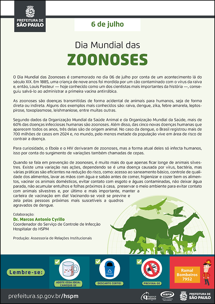 #ParaTodosVerem  No cabeçalho:  Logo da Secretaria Municipal da Saúde de São Paulo  6 de julho Dia Mundial das Zoonoses  Dia Mundial das Zoonoses é comemorado no dia 06 de julho por conta de um acontecimento lá do século XIX. Em 1885, uma criança de nove anos foi mordida por um cão contaminado com o vírus da raiva e, então, Louis Pasteur — hoje conhecido como um dos cientistas mais importantes da história —, conseguiu salvá-lo ao administrar a primeira vacina antirrábica. As zoonoses são doenças transmitidas de forma acidental de animais para humanos, seja de forma direta ou indireta. Alguns dos exemplos mais conhecidos são: raiva, dengue, zika, febre amarela, leptospirose, toxoplasmose, leishmaniose, entre muitas outras.  Segundo dados da Organização Mundial da Saúde Animal e da Organização Mundial da Saúde, mais de 60% das doenças infecciosas humanas são zoonoses. Além disso, das cinco novas doenças humanas que aparecem todos os anos, três delas são de origem animal. No caso da dengue, o Brasil registrou mais de 700 milhões de casos em 2024 e, no mundo, pelo menos metade da população vive em área de risco de contrair a doença. Para curiosidade, o Ebola e o HIV derivaram de zoonoses, mas a forma atual deles só infecta humanos, isso por conta do surgimento de variações também chamadas de cepas.  Quando se fala em prevenção de zoonoses, é muito mais do que apenas ficar longe de animais silvestres. Existe uma variação nas ações, dependendo se é uma doença causada por vírus, bactéria, mas várias práticas são eficientes na redução do risco, como: acesso ao saneamento básico, controle de qualidade dos alimentos, lavar as mãos com água e sabão antes de comer, higienizar e cozer bem os alimentos, vacinar os animais domésticos, evitar contato com esgoto e águas contaminadas, não deixar água parada, não acumular entulhos e folhas próximos à casa, preservar o meio ambiente para evitar contato com animais silvestres e, por último e mais importante, manter a carteira de vacinação em dia! Vacinando-se você se previne e zela pelas pessoas próximas mais suscetíveis a quadros agravados de dengue. Colaboração: Dr. Marcos Antonio Cyrillo Coordenador do Serviço de Controle de Infecção Hospitalar do HSPM Produção: Assessoria de Relações Institucionais  Ao lado direito, temos a imagem ilustrativa de um mapa mundi com imagens de animais diversificados à frente: girafa, leão, elefante, aves. O cartaz tem o verde como cor predominante.    No rodapé:  Lembre-se:  