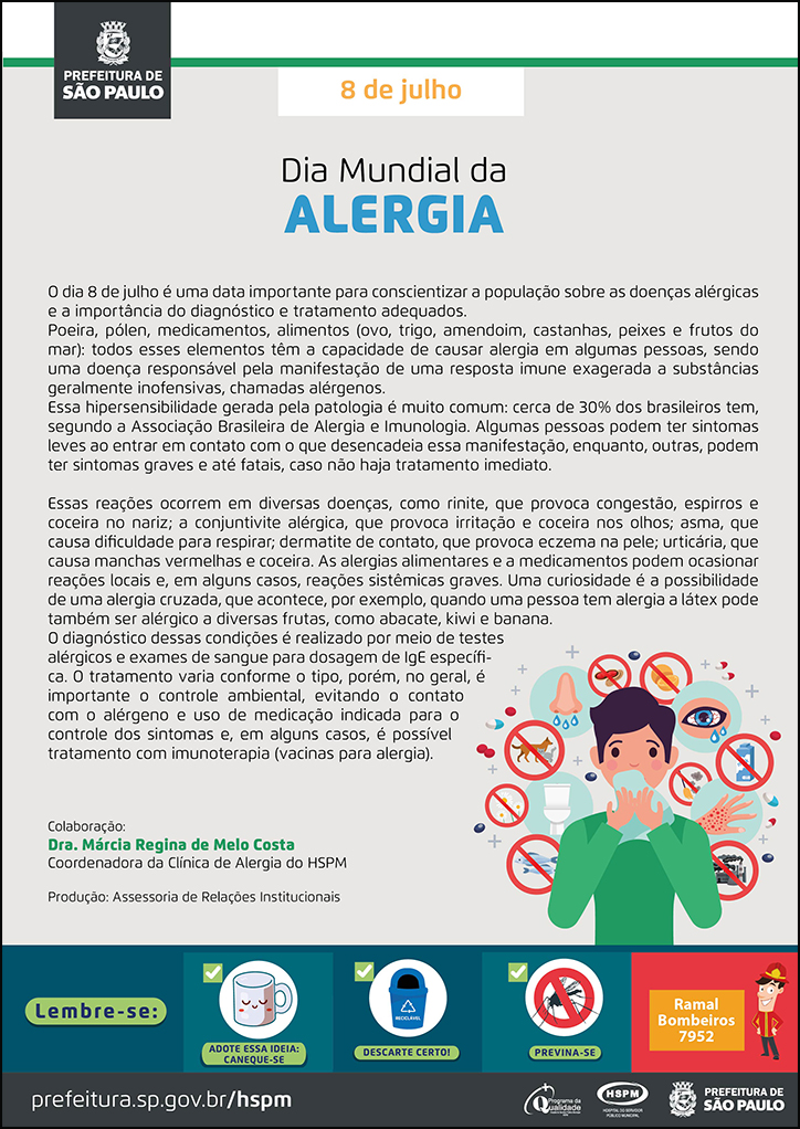 #ParaTodosVerem  No cabeçalho:  Logo da Secretaria Municipal da Saúde de São Paulo  8 de julho Dia Mundial da Alergia  O dia 8 de julho é uma data importante para conscientizar a população sobre as doenças alérgicas e a importância do diagnóstico e tratamento adequados. Poeira, pólen, medicamentos, alimentos (ovo, trigo, amendoim, castanhas, peixes e frutos do mar): todos esses elementos têm a capacidade de causar alergia em algumas pessoas, sendo uma doença responsável pela manifestação de uma resposta imune exagerada a substâncias geralmente inofensivas, chamadas alérgenos. Essa hipersensibilidade gerada pela patologia é muito comum: cerca de 30% dos brasileiros tem, segundo a Associação Brasileira de Alergia e Imunologia. Algumas pessoas podem ter sintomas leves ao entrar em contato com o que desencadeia essa manifestação, enquanto, outras, podem ter sintomas graves e até fatais, caso não haja tratamento imediato. Essas reações ocorrem em diversas doenças, como rinite, que provoca congestão, espirros e coceira no nariz; a conjuntivite alérgica, que provoca irritação e coceira nos olhos; asma, que causa dificuldade para respirar; dermatite de contato, que provoca eczema na pele; urticária, que causa manchas vermelhas e coceira. As alergias alimentares e a medicamentos podem ocasionar reações locais e, em alguns casos, reações sistêmicas graves. Uma curiosidade é a possibilidade de uma alergia cruzada, que acontece, por exemplo, quando uma pessoa tem alergia a látex pode também ser alérgico a diversas frutas, como abacate, kiwi e banana. O diagnóstico dessas condições é realizado por meio de testes alérgicos e exames de sangue para dosagem de IgE específica. O tratamento varia conforme o tipo, porém, no geral, é importante o controle ambiental, evitando o contato com o alérgeno e uso de medicação indicada para o controle dos sintomas e, em alguns casos, é possível tratamento com imunoterapia (vacinas para alergia). Colaboração: Dra. Márcia Regina de Melo Costa - Coordenadora da Clínica de Alergia do HSPM Produção: Assessoria de Relações Institucionais Ao lado direito, temos a imagem ilustrativa de um garoto com as mãos segurando um lenço próximo ao nariz e, ao seu redor, ícones de alérgenos (animais, amendoim, leite, peixe). O cartaz tem o bege e o verde como cores predominantes.    No rodapé:  Lembre-se:  