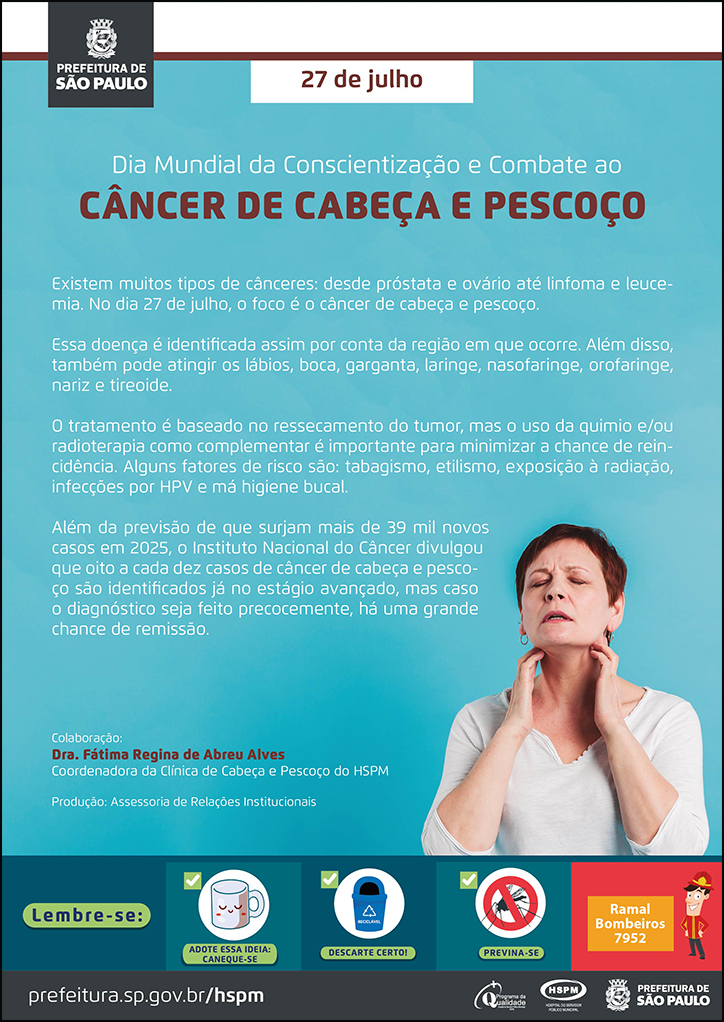#ParaTodosVerem  No cabeçalho:  Logo da Secretaria Municipal da Saúde de São Paulo  27 de julho Dia Mundial da Conscientização e Combate ao Câncer de Cabeça e Pescoço  Existem muitos tipos de cânceres: desde próstata e ovário até linfoma e leucemia. No dia 27 de julho, o foco é o câncer de cabeça e pescoço. Essa doença é identificada assim por conta da região em que ocorre. Além disso, também pode atingir os lábios, boca, garganta, laringe, nasofaringe, orofaringe, nariz e tireoide. O tratamento é baseado no ressecamento do tumor, mas o uso da quimio e/ou radioterapia como complementar é importante para minimizar a chance de reincidência. Alguns fatores de risco são: tabagismo, etilismo, exposição à radiação, infecções por HPV e má higiene bucal. Além da previsão de que surjam mais de 39 mil novos casos em 2025, o Instituto Nacional do Câncer divulgou que oito a cada dez casos de câncer de cabeça e pescoço são identificados já no estágio avançado, mas caso o diagnóstico seja feito precocemente, há uma grande chance de remissão. Colaboração: Dra. Fátima Regina de Abreu Alves - Coordenadora da Clínica de Cabeça e Pescoço do HSPM. Produção: Assessoria de Relações Institucionais. Ao lado direito, temos uma fotografia de uma mulher fazendo o autoexame no pescoço e verificando se há algum nódulo.  No rodapé:  Lembre-se:  