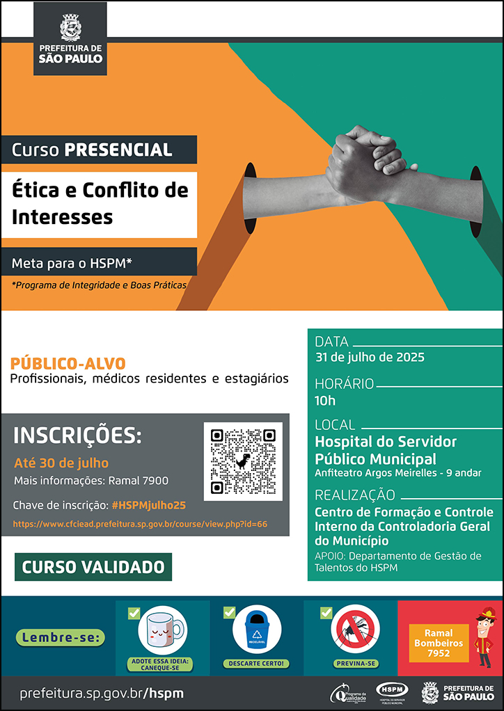 #ParaTodosVerem  No cabeçalho:  Logo da Secretaria Municipal da Saúde de São Paulo  Curso Presencial | Ética e Conflito de Interesses (Meta para o HSPM - Programa de Integridade e Boas Práticas Ao lado do título, temos a imagem ilustrativa de um aperto de mãos, e a página dividida em duas cores: verde e laranja, cores predominantes no cartaz.  PÚBLICO-ALVO:  Profissionais, médicos residentes e estagiários INSCRIÇÕES: até 30 de julho. Mais informações: 7900. Chave de inscrição: #HSPMjulho25  https://www.cfciead.prefeitura.sp.gov.br/course/view.php?id=66 Curso validado  DATA: 31 de julho  HORÁRIO: 10h LOCAL: Hospital do Servidor Público Municipal - Anfiteatro Dr. Argos Meirelles (9º andar) REALIZAÇÃO: Centro de Formação e Controle Interno da Controladoria Geral do Município   APOIO: Divisão de Capacitação e Desenvolvimento  No rodapé:  Lembre-se:  