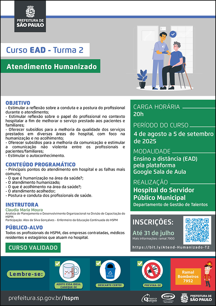 #ParaTodosVerem   No cabeçalho:  Logo da Secretaria Municipal da Saúde de São Paulo  Curso EAD | Turma 2. Atendimento Humanizado. Ao lado direito, temos a imagem ilustrativa de um paciente sentado em uma cadeira, recebendo atendimento de um profissional de saúde, que está em pé. O cartaz tem como cores predominantes o verde e o cinza.  OBJETIVO: - Estimular a reflexão sobre a conduta e a postura do profissional durante o atendimento; - Estimular reflexão sobre o papel do profissional no contexto hospitalar a fim de melhorar o serviço prestado aos pacientes e familiares; - Oferecer subsídios para a melhoria da qualidade dos serviços prestados em diversas áreas do hospital, com foco na humanização e no acolhimento; - Oferecer subsídios para a melhoria da comunicação e estimular a comunicação não violenta entre os profissionais e pacientes/familiares; - Estimular o autoconhecimento. CONTEÚDO PROGRAMÁTICO: - Principais pontos do atendimento em hospital e as falhas mais comuns; - O que é humanização na área da saúde?; - O atendimento humanizado; - O que é acolhimento na área da saúde?; - O atendimento acolhedor; - Postura e conduta dos profissionais de saúde. INSTRUTORA: Claudia Maria Moura - Analista de Planejamento e Desenvolvimento Organizacional na Divisão de Capacitação do HSPM. Participação: Alex da Silva Gonçalves - Enfermeiro da Educação Continuada do HSPM PÚBLICO-ALVO: Todos os profissionais do HSPM, das empresas contratadas, médicos residentes e estagiários que atuam no hospital. CURSO VALIDADO  Carga horária: 20h Período do curso: 4 de agosto a 5 de setembro de 2025 Modalidade: Ensino a distância (EAD) pela plataforma Google Sala de Aula Realização: Hospital do Servidor Público Municipal- Departamento de Gestão de Talentos Inscrições: Até 31 de julho Link: https://bit.ly/Atend-Humanizado-T2  Mais informações: ramal 7900  No rodapé:  Lembre-se:  