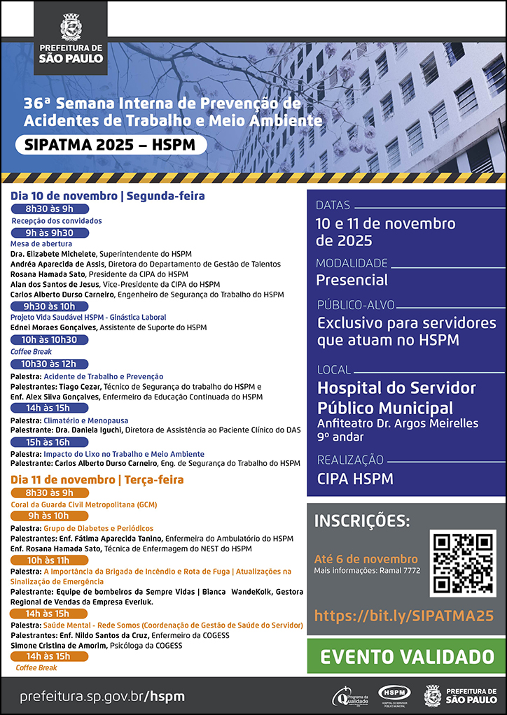 #ParaTodosVerem   No cabeçalho:  Logo da Prefeitura Municipal de São Paulo  36ª Semana Interna de Prevenção de Acidentes de Trabalho e Meio Ambiente | SIPATMA 2025 - HSPM Ao fundo, temos a imagem ilustrativa do fachada do HSPM.  Dia 10 de novembro | Segunda-feira 8h30 às 9h Recepção dos convidados 9h às 9h30 Mesa de abertura Dra. Elizabete Michelete, Superintendente do HSPM Andréa Aparecida de Assis, Diretora do Departamento de Gestão de Talentos Rosana Hamada Sato, Presidente da CIPA do HSPM Alan dos Santos de Jesus, Vice-Presidente da CIPA do HSPM Carlos Alberto Durso Carneiro, Engenheiro de Segurança do Trabalho do HSPM  9h30 às 10h Projeto Vida Saudável HSPM - Ginástica Laboral Ednei Moraes Gonçalves, Assistente de Suporte do HSPM   10h às 10h30 Coee Break  10h30 às 12h Palestra: Acidente de Trabalho e Prevenção Palestrantes: Tiago Cezar, Técnico de Segurança do trabalho do HSPM e Enf. Alex Silva Gonçalves, Enfermeiro da Educação Continuada do HSPM  14h às 15h Palestra: Climatério e Menopausa Palestrante: Dra. Daniela Iguchi, Diretora de Assistência ao Paciente Clínico do DAS  15h às 16h Palestra: Impacto do Lixo no Trabalho e Meio Ambiente Palestrante: Carlos Alberto Durso Carneiro, Eng. de Segurança do Trabalho do HSPM   Dia 11 de novembro | Terça-feira  8h30 às 9h Coral da Guarda Civil Metropolitana (GCM)  9h às 10h Palestra: Grupo de Diabetes e Periódicos Palestrantes: Enf. Fátima Aparecida Tanino, Enfermeira do Ambulatório do HSPM Enf. Rosana Hamada Sato, Técnica de Enfermagem do NEST do HSPM  10h às 11h Palestra: A Importância da Brigada de Incêndio e Rota de Fuga | Atualizações na Sinalização de Emergência Palestrante: Equipe de bombeiros da Sempre Vidas | Bianca  WandeKolk, Gestora Regional de Vendas da Empresa Everluk.  14h às 15h Palestra: Saúde Mental - Rede Somos (Coordenação de Gestão de Saúde do Servidor) Palestrantes: Enf. Nildo Santos da Cruz, Enfermeiro da COGESS Simone Cristina de Amorim, Psicóloga da COGESS  15h às 15h20  Coffee Break  Datas: 10 e 11 de novembro de 2025 Modalidade: Presencial Público-alvo: Exclusivo para servidores que atuam no HSPM Local: Hospital do Servidor Público Municipal - Anfiteatro Dr. Argos Meirelles - 9º andar Realização: CIPA HSPM. Apoio: Dep. de Gestão de Talentos (DGT)  Inscrições: https://bit.ly/SIPATMA25 até 6 de novembro. Mais informações: ramal 7772 Evento Validado   No rodapé:  prefeitura.sp.gov.br/hspm. Logos do Programa de Qualidade, do Hospital do Servidor Público Municipal (HSPM) e da Prefeitura Municipal de São Paulo.