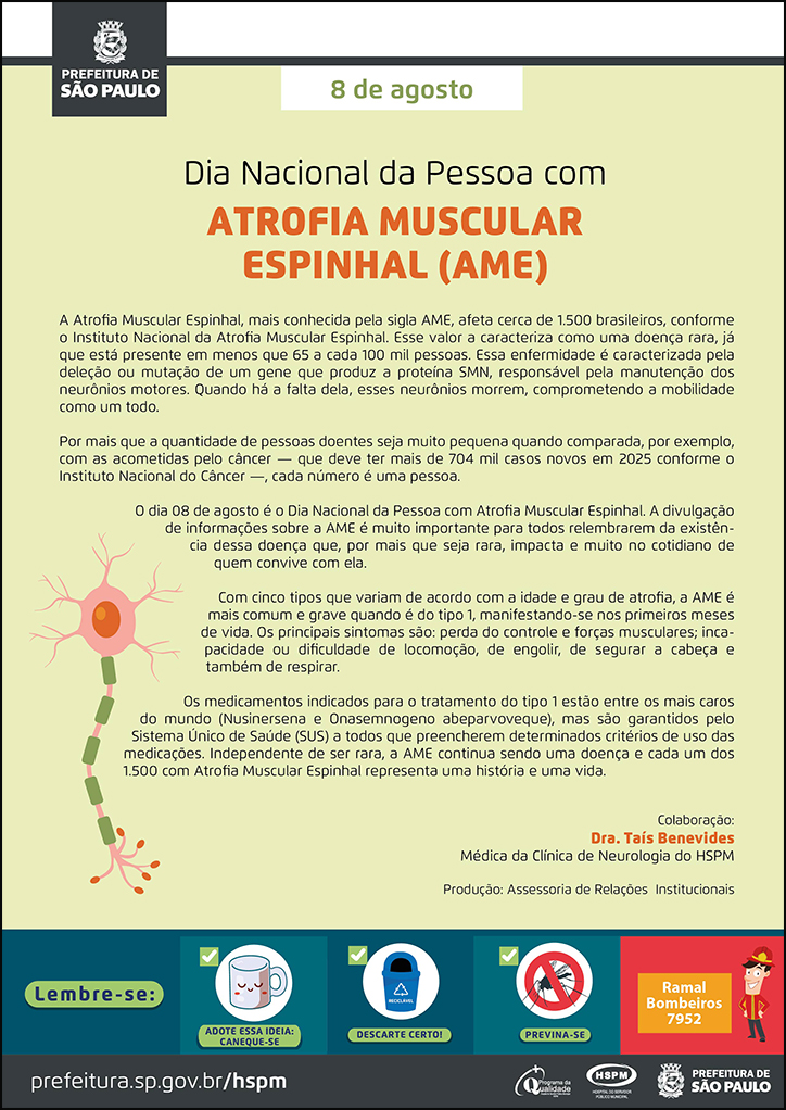 #ParaTodosVerem  No cabeçalho:  Logo da Secretaria Municipal da Saúde de São Paulo  8 de agosto Dia Nacional da Pessoa com ATROFIA MUSCULAR ESPINHAL (AME) A Atrofia Muscular Espinhal, mais conhecida pela sigla AME, afeta cerca de 1.500 brasileiros, conforme o Instituto Nacional da Atrofia Muscular Espinhal. Esse valor a caracteriza como uma doença rara, já que está presente em menos que 65 a cada 100 mil pessoas. Essa enfermidade é caracterizada pela deleção ou mutação de um gene que produz a proteína SMN, responsável pela manutenção dos neurônios motores. Quando há a falta dela, esses neurônios morrem, comprometendo a mobilidade como um todo. Por mais que a quantidade de pessoas doentes seja muito pequena quando comparada, por exemplo, com as acometidas pelo câncer — que deve ter mais de 704 mil casos novos em 2025 conforme o Instituto Nacional do Câncer —, cada número é uma pessoa. O dia 08 de agosto é o Dia Nacional da Pessoa com Atrofia Muscular Espinhal. A divulgação de informações sobre a AME é muito importante para todos relembrarem da existência dessa doença que, por mais que seja rara, impacta e muito no cotidiano de quem convive com ela. Com cinco tipos que variam de acordo com a idade e grau de atrofia, a AME é mais comum e grave quando é do tipo 1, manifestando-se nos primeiros meses de vida. Os principais sintomas são: perda do controle e forças musculares; incapacidade ou dificuldade de locomoção, de engolir, de segurar a cabeça e também de respirar.  Os medicamentos indicados para o tratamento do tipo 1 estão entre os mais caros do mundo (Nusinersena e Onasemnogeno abeparvoveque), mas são garantidos pelo Sistema Único de Saúde (SUS) a todos que preencherem determinados critérios de uso das medicações. Independente de ser rara, a AME continua sendo uma doença e cada um dos 1.500 com Atrofia Muscular Espinhal representa uma história e uma vida. Colaboração: Dra. Taís Benevides - Médica da Clínica de Neurologia do HSPM. Produção: Assessoria de Relações Institucionais Abaixo, à esquerda, temos a imagem ilustrativa de uma medual espinhal. O cartaz tem o amarelo como cor predominante.   No rodapé:  Lembre-se:  