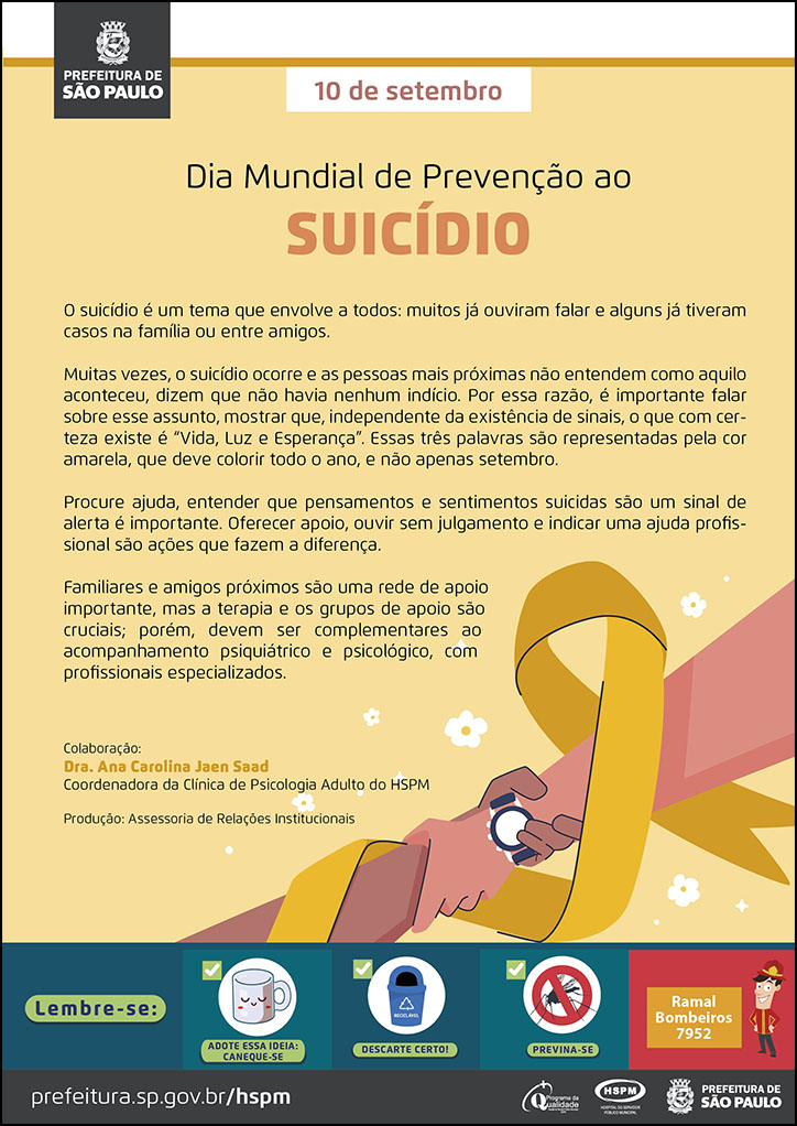  #ParaTodosVerem  No cabeçalho:  Logo da Secretaria Municipal da Saúde de São Paulo  10 de setembro Dia Mundial de Prevenção ao Suicídio  O suicídio é um tema que envolve a todos: muitos já ouviram falar e alguns já tiveram casos na família ou entre amigos. Muitas vezes, o suicídio ocorre e as pessoas mais próximas não entendem como aquilo aconteceu, dizem que não havia nenhum indício. Por essa razão, é importante falar sobre esse assunto, mostrar que, independente da existência de sinais, o que com certeza existe é “Vida, Luz e Esperança”. Essas três palavras são representadas pela cor amarela, que deve colorir todo o ano, e não apenas setembro. Procure ajuda, entender que pensamentos e sentimentos suicidas são um sinal de alerta é importante. Oferecer apoio, ouvir sem julgamento e indicar uma ajuda profissional são ações que fazem a diferença. Familiares e amigos próximos são uma rede de apoio importante, mas a terapia e os grupos de apoio são cruciais; porém, devem ser complementares ao acompanhamento psiquiátrico e psicológico, com profissionais especializados. Colaboração: Dra. Ana Carolina Jaen Saad - Coordenadora da Clínica de Psicologia Adulto do HSPM  Produção: Assessoria de Relações Institucionais  Ao lado direito, temos a imagem ilustrativa de dois braços se segurando e o laço amarelo, com tema do setembro amarelo, em meio aos braços.  No rodapé:  Lembre-se:  