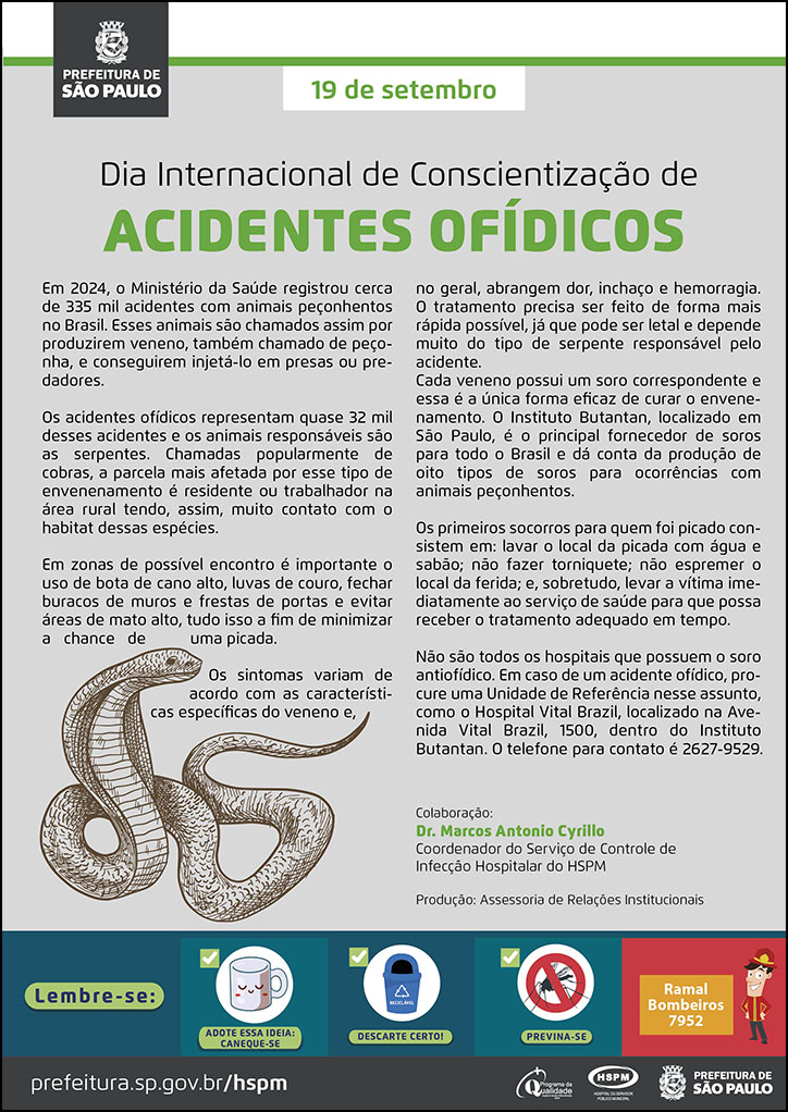 #ParaTodosVerem  No cabeçalho:  Logo da Secretaria Municipal da Saúde de São Paulo  19 de setembro Dia Internacional de Conscientização de Acidentes Ofídicos  Em 2024, o Ministério da Saúde registrou cerca de 335 mil acidentes com animais peçonhentos no Brasil. Esses animais são chamados assim por produzirem veneno, também chamado de peçonha, e conseguirem injetá-lo em presas ou predadores. Os acidentes ofídicos representam quase 32 mil desses acidentes e os animais responsáveis são as serpentes. Chamadas popularmente de cobras, a parcela mais afetada por esse tipo de envenenamento é residente ou trabalhador na área rural tendo, assim, muito contato com o habitat dessas espécies. Em zonas de possível encontro é importante o uso de bota de cano alto, luvas de couro, fechar buracos de muros e frestas de portas e evitar áreas de mato alto, tudo isso a fim de minimizar a chance de uma picada. Os sintomas variam de acordo com as características específicas do veneno e, no geral, abrangem dor, inchaço e hemorragia. O tratamento precisa ser feito de forma mais rápida possível, já que pode ser letal e depende muito do tipo de serpente responsável pelo acidente. Cada veneno possui um soro correspondente e essa é a única forma eficaz de curar o envenenamento. O Instituto Butantan, localizado em São Paulo, é o principal fornecedor de soros para todo o Brasil e dá conta da produção de oito tipos de soros para ocorrências com animais peçonhentos. Os primeiros socorros para quem foi picado consistem em: lavar o local da picada com água e sabão; não fazer torniquete; não espremer o local da ferida; e, sobretudo, levar a vítima imediatamente ao serviço de saúde para que possa receber o tratamento adequado em tempo. Não são todos os hospitais que possuem o soro antiofídico. Em caso de um acidente ofídico, procure uma Unidade de Referência nesse assunto, como o Hospital Vital Brazil, localizado na Avenida Vital Brazil, 1500, dentro do Instituto Butantan. O telefone para contato é 2627-9529.  Colaboração: Dr. Marcos Antonio Cyrillo Coordenador do Serviço de Controle de Infecção Hospitalar do HSPM Produção: Assessoria de Relações Institucionais  Ao final do texto, do lado esquerdo, temos a imagem ilustrativa de uma serpente.   No rodapé:  Lembre-se:  