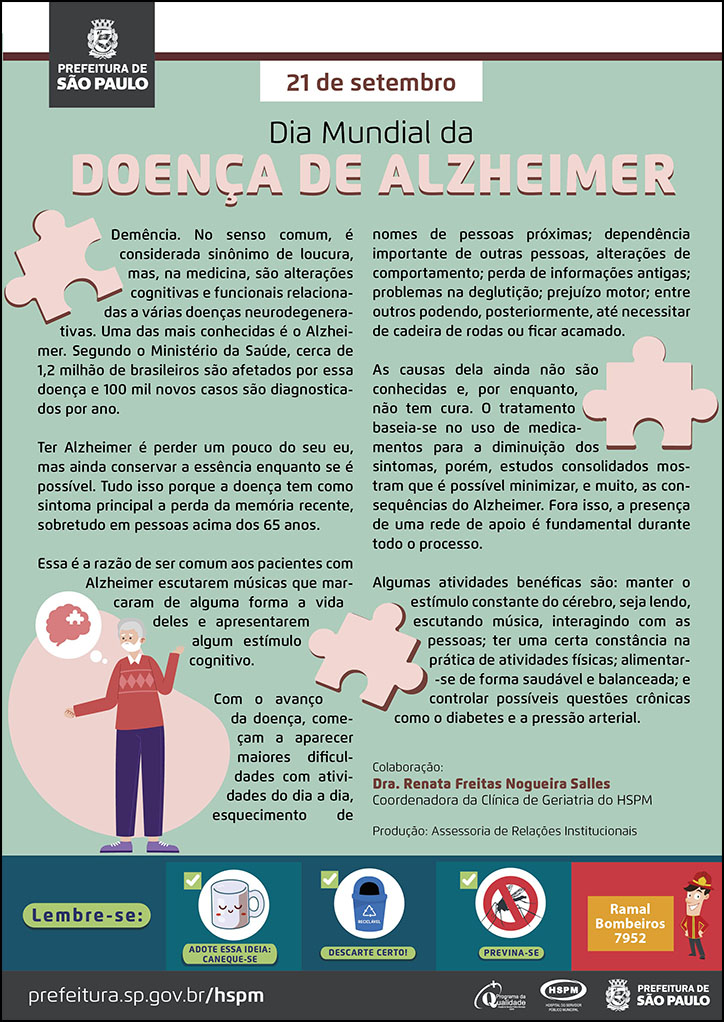  #ParaTodosVerem  No cabeçalho:  Logo da Secretaria Municipal da Saúde de São Paulo  21 de setembro Dia Mundial da Doença de Alzheimer  Demência. No senso comum, é considerada sinônimo de loucura, mas, na medicina, são alterações cognitivas e funcionais relacionadas a várias doenças neurodegenerativas. Uma das mais conhecidas é o Alzheimer. Segundo o Ministério da Saúde, cerca de 1,2 milhão de brasileiros são afetados por essa doença e 100 mil novos casos são diagnosticados por ano. “Sou um pouco de todos que conheci, um pouco dos lugares que fui, um pouco das saudades que deixei e sou muito das coisas que gostei”, disse o escritor do livro “O Pequeno Príncipe”, Antoine de Saint-Exupéry. Ter Alzheimer é perder um pouco do seu eu, mas ainda conservar a essência enquanto se é possível. Tudo isso porque a doença tem como sintoma principal a perda da memória recente, sobretudo em pessoas acima dos 65 anos. Essa é a razão de ser comum aos pacientes com Alzheimer escutarem músicas que marcaram de alguma forma a vida deles e apresentarem algum estímulo cognitivo. Com o avanço da doença, começam a aparecer maiores dificuldades com atividades do dia a dia, esquecimento de nomes de pessoas próximas; dependência importante de outras pessoas, alterações de comportamento; perda de informações antigas; problemas na deglutição; prejuízo motor; entre outros podendo, posteriormente, até necessitar de cadeira de rodas ou ficar acamado. As causas dela ainda não são conhecidas e, por enquanto, não tem cura. O tratamento baseia-se no uso de medicamentos para a diminuição dos sintomas, porém, estudos consolidados mostram que é possível minimizar, e muito, as consequências do Alzheimer. Fora isso, a presença de uma rede de apoio é fundamental durante todo o processo. Algumas atividades benéficas são: manter o estímulo constante do cérebro, seja lendo, escutando música, interagindo com as pessoas; ter uma certa constância na prática de atividades físicas; alimentar-se de forma saudável e balanceada; e controlar possíveis questões crônicas como o diabetes e a pressão arterial.  Colaboração: Dra. Renata Freitas Nogueira Salles – Coordenadora da Clínica de Geriatria do HSPM Produção: Assessoria de Relações Institucionais  Ao final do texto, do lado esquerdo, temos a imagem ilustrativa de um idoso e um balão que remete ao que ele está pensando. Dentro do balão e espalhadas pelo cartaz, temos imagens ilustrativas de peças de quebra-cabeças.   No rodapé:  Lembre-se:  