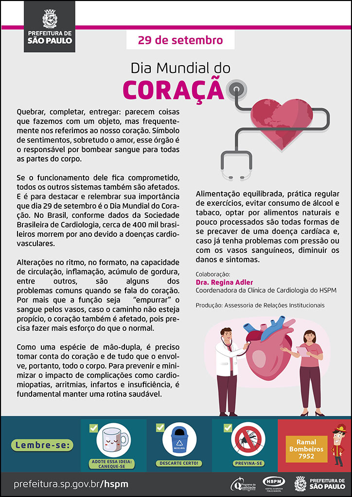 #ParaTodosVerem No cabeçalho: Logo da Secretaria Municipal da Saúde de São Paulo 29 de setembro Dia Mundial do Coração Ao lado direito do título, temos a imagem ilustrativa de um estetoscópio passando pelo meio de um coração. Quebrar, completar, entregar: parecem coisas que fazemos com um objeto, mas frequentemente nos referimos ao nosso coração. Símbolo de sentimentos, sobretudo o amor, esse órgão é o responsável por bombear sangue para todas as partes do corpo. Se o funcionamento dele fica comprometido, todos os outros sistemas também são afetados. E é para destacar e relembrar sua importância que dia 29 de setembro é o Dia Mundial do Coração. No Brasil, conforme dados da Sociedade Brasileira de Cardiologia, cerca de 400 mil brasileiros morrem por ano devido a doenças cardiovasculares. Alterações no ritmo, no formato, na capacidade de circulação, inflamação, acúmulo de gordura, entre outros, são alguns dos problemas comuns quando se fala do coração. Por mais que a função seja “empurrar” o sangue pelos vasos, caso o caminho não esteja propício, o coração também é afetado, pois precisa fazer mais esforço do que o normal. Como uma espécie de mão-dupla, é preciso tomar conta do coração e de tudo que o envolve, portanto, todo o corpo. Para prevenir e minimizar o impacto de complicações como cardiomiopatias, arritmias, infartos e insuficiência, é fundamental manter uma rotina saudável. Alimentação equilibrada, prática regular de exercícios, evitar consumo de álcool e tabaco, optar por alimentos naturais e pouco processados são todas formas de se precaver de uma doença cardíaca e, caso já tenha problemas com pressão ou com os vasos sanguíneos, diminuir os danos e sintomas. Colaboração: Dra. Regina Adler - Coordenadora da Clínica de Cardiologia do HSPM Produção: Assessoria de Relações Institucionais Ao final do texto, do lado direito, temos a imagem ilustrativa de um médico, uma profissional e um coração, todas no mesmo tamanho. O médico está auscultando o coração com um estetoscópio. No rodapé: Lembre-se:
