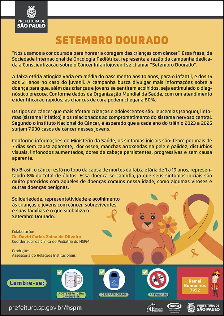 #ParaTodosVerem  No cabeçalho:  Logo da Secretaria Municipal da Saúde de São Paulo  Setembro Dourado  “Nós usamos a cor dourada para honrar a coragem das crianças com câncer”. Essa frase, da Sociedade Internacional de Oncologia Pediátrica, representa a razão da campanha dedicada à Conscientização sobre o Câncer Infantojuvenil se chamar “Setembro Dourado”. A faixa etária atingida varia em média do nascimento aos 14 anos, para o infantil, e dos 15 aos 21 anos no caso do juvenil. A campanha busca divulgar mais informações sobre a doença para que, além das crianças e jovens se sentirem acolhidos, seja estimulado o diagnóstico precoce. Conforme dados da Organização Mundial da Saúde, com um atendimento e identificação rápidos, as chances de cura podem chegar a 80%. Os tipos de câncer que mais afetam crianças e adolescentes são: leucemias (sangue), linfomas (sistema linfático) e os relacionados ao comprometimento do sistema nervoso central. Segundo o Instituto Nacional do Câncer, é esperado que a cada ano do triênio 2023 a 2025 surjam 7.930 casos de câncer nesses jovens. Conforme informações do Ministério da Saúde, os sintomas iniciais são: febre por mais de 7 dias sem causa aparente, dor óssea, manchas arroxeadas na pele e palidez, distúrbios visuais, linfonodos aumentados, dores de cabeça persistentes, progressivas e sem causa aparente. No Brasil, o câncer está no topo da causa de mortes da faixa etária de 1 a 19 anos, representando 8% do total de óbitos. Essa doença se camufla, já que seus sintomas iniciais são muito parecidos com aqueles de doenças comuns nessa idade, como algumas viroses e outras doenças benignas. Solidariedade, representatividade e acolhimento às crianças e jovens com câncer, sobreviventes e suas famílias é o que simboliza o Setembro Dourado.  Colaboração: Dr. David Carlos Zaina de Oliveira - Coordenador da Clínica de Pediatria do HSPM Produção: Assessoria de Relações Institucionais  Ao final do texto, do lado direito, temos a imagem ilustrativa de um urso de pelúcia segurando uma flor e o laço dourado, símbolo da data.   No rodapé:  Lembre-se:  