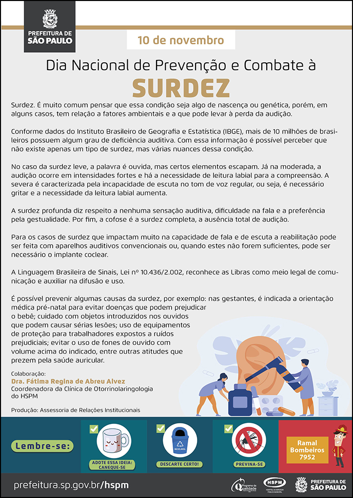 #ParaTodosVerem No cabeçalho: Logo da Prefeitura de São Paulo 10 de novembro Dia Nacional de Prevenção e Combate à Surdez Surdez. É muito comum pensar que essa condição seja algo de nascença ou genética, porém, em alguns casos, tem relação a fatores ambientais e a que pode levar à perda da audição. Conforme dados do Instituto Brasileiro de Geografia e Estatística (IBGE), mais de 10 milhões de brasileiros possuem algum grau de deficiência auditiva. Com essa informação é possível perceber que não existe apenas um tipo de surdez, mas várias nuances dessa condição. No caso da surdez leve, a palavra é ouvida, mas certos elementos escapam. Já na moderada, a audição ocorre em intensidades fortes e há a necessidade de leitura labial para a compreensão. A severa é caracterizada pela incapacidade de escuta no tom de voz regular, ou seja, é necessário gritar e a necessidade da leitura labial aumenta. A surdez profunda diz respeito a nenhuma sensação auditiva, dificuldade na fala e a preferência pela gestualidade. Por fim, a cofose é a surdez completa, a ausência total de audição. Para os casos de surdez que impactam muito na capacidade de fala e de escuta a reabilitação pode ser feita com aparelhos auditivos convencionais ou, quando estes não forem suficientes, pode ser necessário o implante coclear. A Linguagem Brasileira de Sinais, Lei nº 10.436/2.002, reconhece as Libras como meio legal de comunicação e auxiliar na difusão e uso. É possível prevenir algumas causas da surdez, por exemplo: nas gestantes, é indicada a orientação médica pré-natal para evitar doenças que podem prejudicar o bebê; cuidado com objetos introduzidos nos ouvidos que podem causar sérias lesões; uso de equipamentos de proteção para trabalhadores expostos a ruídos prejudiciais; evitar o uso de fones de ouvido com volume acima do indicado, entre outras atitudes que prezem pela saúde auricular. Colaboração: Dra. Fátima Regina de Abreu Alvez - Coordenadora da Clínica de Otorrinolaringologia do HSPM Produção: Assessoria de Relações Institucionais Ao final do texto, do lado direito, temos a imagem ilustrativa de um grande ouvido sendo examinado por um médico, com o uso de um otoscópio. Ao lado esquerdo, temos a imagem ilustrativa de uma assistente, transportante um frasco grande de medicamento. No rodapé: Lembre-se: