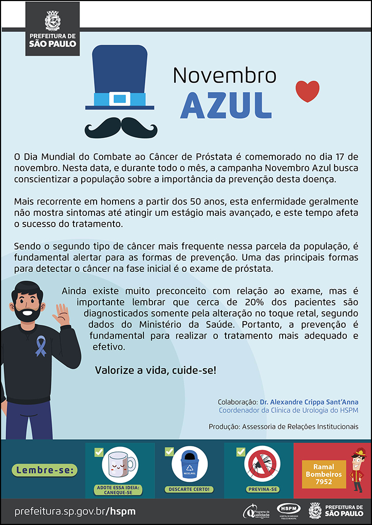 #ParaTodosVerem&nbsp; No cabeçalho:&nbsp; Logo da Prefeitura de São Paulo  17 de novembro Novembro Azul  O Dia Mundial do Combate ao Câncer de Próstata é comemorado no dia 17 de novembro. Nesta data, e durante todo o mês, a campanha Novembro Azul busca conscientizar a população sobre a importância da prevenção desta doença. Mais recorrente em homens a partir dos 50 anos, esta enfermidade geralmente não mostra sintomas até atingir um estágio mais avançado, e este tempo afeta o sucesso do tratamento. Sendo o segundo tipo de câncer mais frequente nessa parcela da população, é fundamental alertar para as formas de prevenção. Uma das principais formas para detectar o câncer na fase inicial é o exame de próstata. Ainda existe muito preconceito com relação ao exame, mas é importante lembrar que cerca de 20% dos pacientes são diagnosticados somente pela alteração no toque retal, segundo dados do Ministério da Saúde. Portanto, a prevenção é fundamental para realizar o tratamento mais adequado e efetivo. Valorize a vida, cuide-se! Colaboração: Dr. Alexandre Crippa Sant’Anna - Coordenador da Clínica de Urologia do HSPM Produção: Assessoria de Relações Institucionais  Ao lado esquerdo do título, temos a imagem ilustrativa de um chapés e um bigode e, ao lado direito do título temos um coração. Embaixo, ao lado esquerdo do texto, temos a imagem ilustrativa de um homem usando um laço azul na roupa. O cartaz tem o azul como cor predimonante, cor símbolo da campanha Novembro Azul.  No rodapé:&nbsp; Lembre-se: &nbsp;