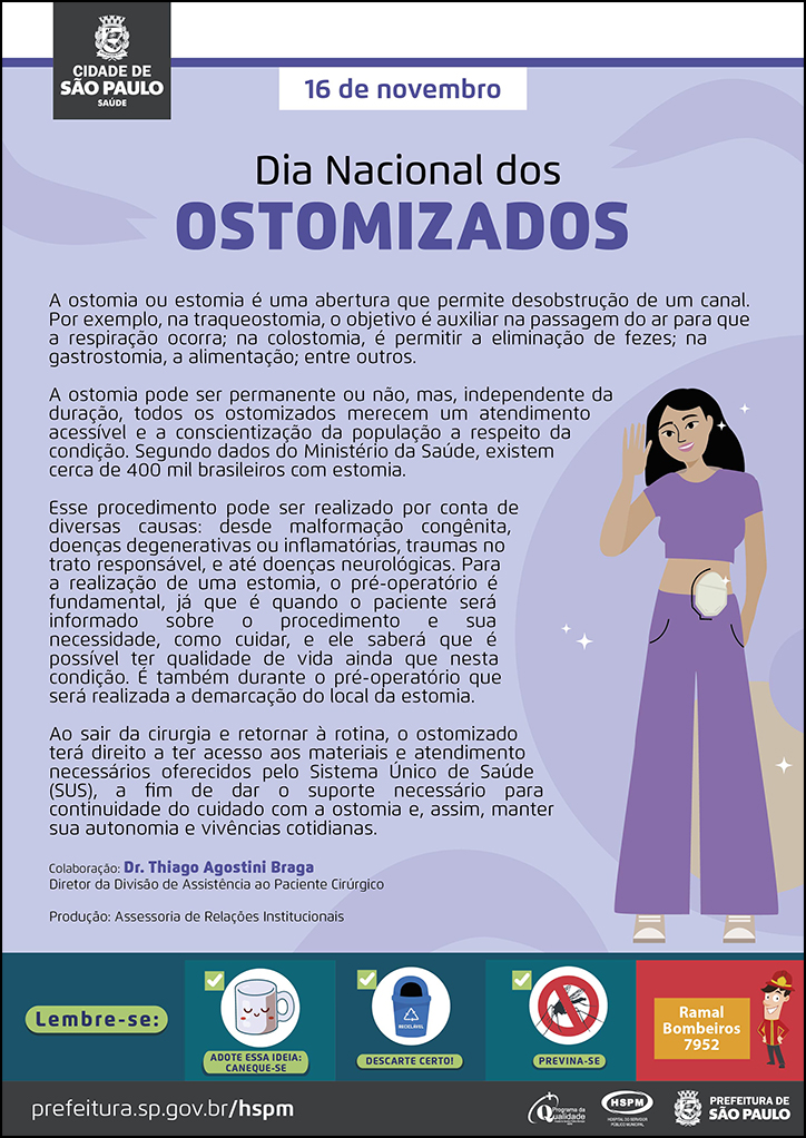 #ParaTodosVerem&nbsp; No cabeçalho:&nbsp; Logo da Prefeitura de São Paulo  16 de novembro Dia Nacional dos Ostomizados  A ostomia ou estomia é uma abertura que permite desobstrução de um canal. Por exemplo, na traqueostomia, o objetivo é auxiliar na passagem do ar para que a respiração ocorra; na colostomia, é permitir a eliminação de fezes; na gastrostomia, a alimentação; entre outros. A ostomia pode ser permanente ou não, mas, independente da duração, todos os ostomizados merecem um atendimento acessível e a conscientização da população a respeito da condição. Segundo dados do Ministério da Saúde, existem cerca de 400 mil brasileiros com estomia.  Esse procedimento pode ser realizado por conta de diversas causas: desde malformação congênita, doenças degenerativas ou inflamatórias, traumas no trato responsável, e até doenças neurológicas. Para a realização de uma estomia, o pré-operatório é fundamental, já que é quando o paciente será informado sobre o procedimento e sua necessidade, como cuidar, e ele saberá que é possível ter qualidade de vida ainda que nesta condição. É também durante o pré-operatório que será realizada a demarcação do local da estomia.  Ao sair da cirurgia e retornar à rotina, o ostomizado terá direito a ter acesso aos materiais e atendimento necessários oferecidos pelo Sistema Único de Saúde (SUS), a fim de dar o suporte necessário para continuidade do cuidado com a ostomia e, assim, manter sua autonomia e vivências cotidianas.  Colaboração: Dr. Thiago Agostini Braga Diretor da Divisão de Assistência ao Paciente Cirúrgico Produção: Assessoria de Relações Institucionais Ao final do texto, do lado direito, temos a imagem ilustrativa de uma paciente ostomizada. o Cartaz tem o lilás como cor predominante.  No rodapé:&nbsp; Lembre-se: &nbsp;
