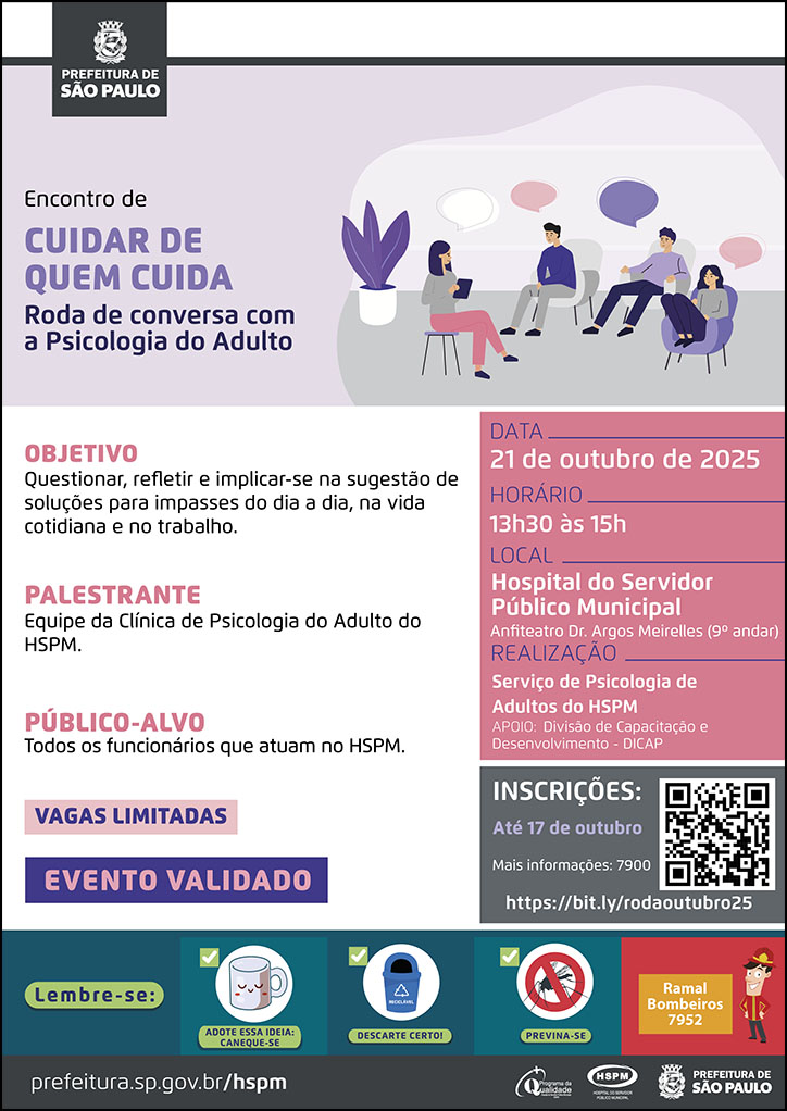 #ParaTodosVerem No cabeçalho: Logo da Secretaria Municipal da Saúde de São Paulo Encontro de Cuidar de Quem Cuida | Roda de Conversa com a Psicologia do Adulto Ao lado do título, temos a imagem ilustrativa de um grupo de duas mulheres e dois homens, sentados, conversando em uma sala. OBJETIVO: Questionar, refletir e implicar-se na sugestão de soluções para impasses do dia a dia, na vida cotidiana e no trabalho. PALESTRANTE: Equipe da Clínica de Psicologia do Adulto do HSPM. PÚBLICO-ALVO: Todos os funcionários que atuam no HSPM Vagas limitadas Evento validado DATA: 21 de outubro de 2025 HORÁRIO: 13h30 às 15h LOCAL: Hospital do Servidor Público Municipal - Anfiteatro Dr. Argos Meirelles (9º andar) REALIZAÇÃO: Serviço de Psicologia de Adultos do HSPM APOIO: Divisão de Capacitação e Desenvolvimento - DICAP INSCRIÇÕES: até 17 de outubro. Mais informações: 7900. https://bit.ly/rodaoutubro25 No rodapé: Lembre-se: