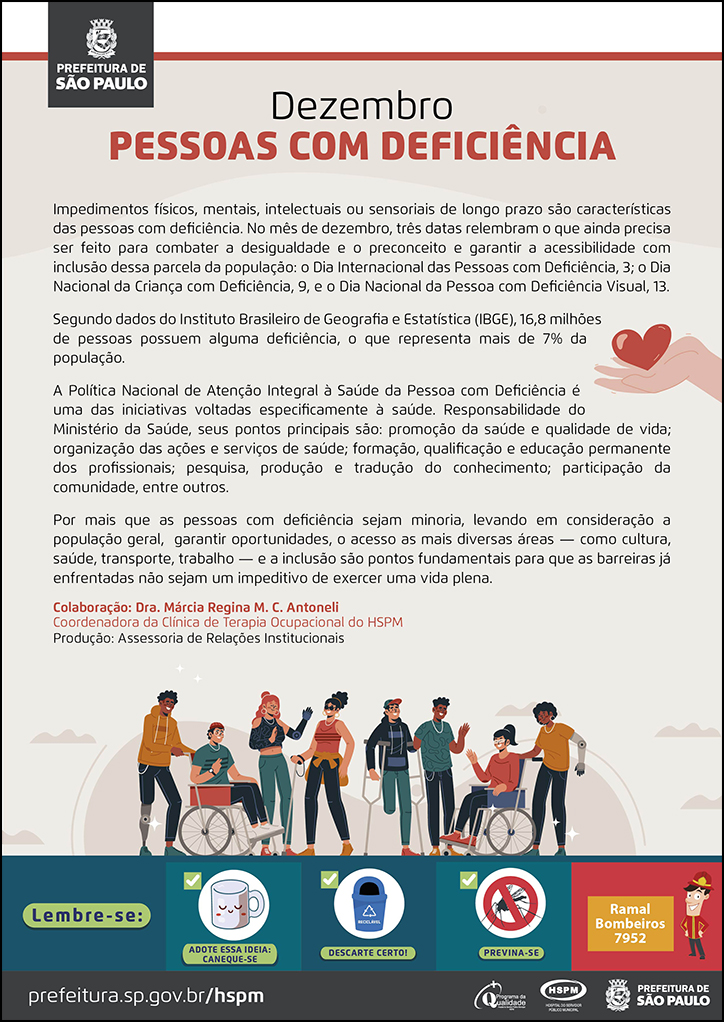 #ParaTodosVerem&nbsp; No cabeçalho:&nbsp; Logo da Prefeitura de São Paulo  Dezembro PESSOAS&nbsp;COM DEFICIÊNCIA  Impedimentos físicos, mentais, intelectuais ou sensoriais de longo prazo são características&nbsp; das pessoas com deficiência. No mês de dezembro, três datas relembram o que ainda precisa ser feito para combater a desigualdade e o preconceito e garantir a acessibilidade com inclusão dessa parcela da população: o Dia Internacional das Pessoas com Deficiência, 3; o Dia&nbsp; Nacional da Criança com Deficiência, 9, e o Dia Nacional da Pessoa com Deficiência Visual, 13. Segundo dados do Instituto Brasileiro de Geografia e Estatística (IBGE), 16,8 milhões de pessoas possuem alguma deficiência, o que representa mais de 7% da população. A Política Nacional de Atenção Integral à Saúde da Pessoa com Deficiência é uma das iniciativas voltadas especificamente à saúde. Responsabilidade do Ministério da Saúde, seus pontos principais são: promoção da saúde e qualidade de vida; organização das ações e serviços de saúde; formação, qualificação e educação permanente dos profissionais; pesquisa, produção e tradução do conhecimento; participação da comunidade, entre outros. Por mais que as pessoas com deficiência sejam minoria, levando em consideração a população geral, garantir oportunidades, o acesso as mais diversas áreas — como cultura, saúde, transporte, trabalho — e a inclusão são pontos fundamentais para que as barreiras já enfrentadas não sejam um impeditivo de exercer uma vida plena.  Colaboração: Dra. Márcia Regina M. C. Antoneli - Coordenadora da Clínica de Terapia Ocupacional do HSPM Produção: Assessoria de Relações Institucionais  Ao final do texto, embaixo, temos a imagem ilustrativa de um grupo de pessoas jovens com deficiência física e visual. Ao lado direito,em meio ao texto, temos a imagem ilustrativa de uma mão segurando um coração.  No rodapé:&nbsp; Lembre-se: &nbsp;