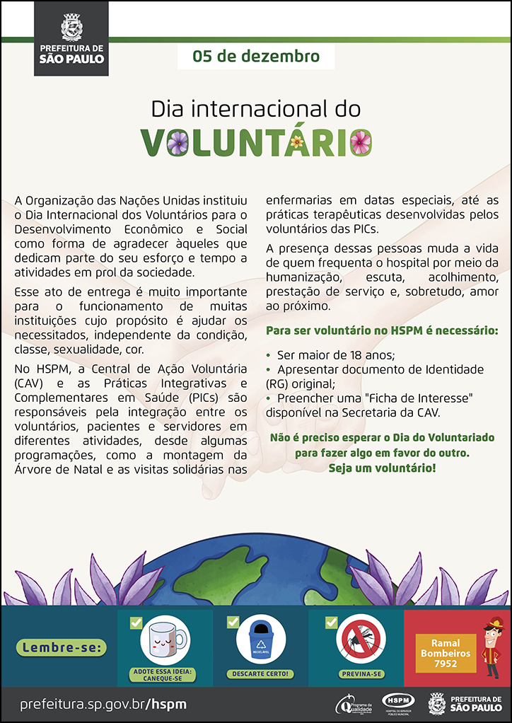 #ParaTodosVerem No cabeçalho: Logo da Prefeitura de São Paulo 5 de dezembro Dia Internacional do Voluntário A Organização das Nações Unidas instituiu o Dia Internacional dos Voluntários para o Desenvolvimento Econômico e Social como forma de agradecer àqueles que dedicam parte do seu esforço e tempo a atividades em prol da sociedade. Esse ato de entrega é muito importante para o funcionamento de muitas instituições cujo propósito é ajudar os necessitados, independente da condição, classe, sexualidade, cor. No HSPM, a Central de Ação Voluntária (CAV) e as Práticas Integrativas e Complementares em Saúde (PICs) são responsáveis pela integração entre os voluntários, pacientes e servidores em diferentes atividades, desde algumas programações, como a montagem da Árvore de Natal e as visitas solidárias nas enfermarias em datas especiais, até as práticas terapêuticas desenvolvidas pelos voluntários das PICs. A presença dessas pessoas muda a vida de quem frequenta o hospital por meio da humanização, escuta, acolhimento, prestação de serviço e, sobretudo, amor ao próximo. Para ser voluntário no HSPM é necessário: • Ser maior de 18 anos; • Apresentar documento de Identidade (RG) original; • Preencher uma