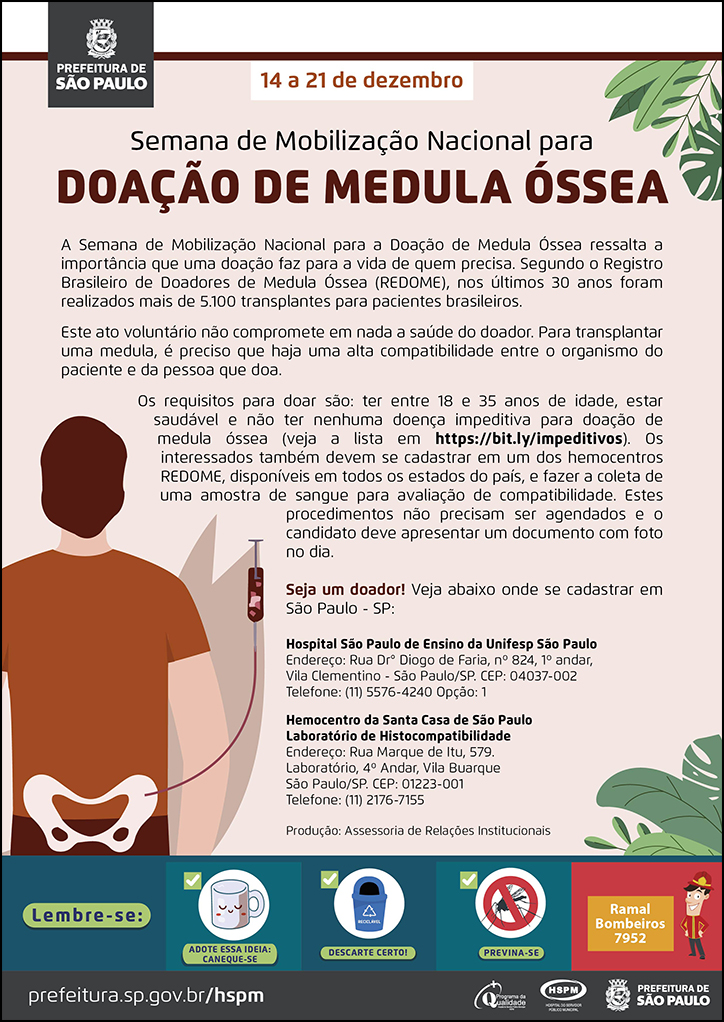 #ParaTodosVerem&nbsp; No cabeçalho:&nbsp; Logo da Prefeitura de São Paulo  14 a 21 de dezembro Semana de Mobilização Nacional para Doação de Medula Óssea  A Semana de Mobilização Nacional para a Doação de Medula Óssea ressalta a importância que uma doação faz para a vida de quem precisa. Segundo o Registro Brasileiro de Doadores de Medula Óssea (REDOME), nos últimos 30 anos foram realizados mais de 5.100 transplantes para pacientes brasileiros. Este ato voluntário não compromete em nada a saúde do doador. Para transplantar uma medula, é preciso que haja uma alta compatibilidade entre o organismo do paciente e da pessoa que doa. Os requisitos para doar são: ter entre 18 e 35 anos de idade, estar saudável e não ter nenhuma doença impeditiva para doação de medula óssea (veja a lista em https://bit.ly/impeditivos). Os interessados também devem se cadastrar em um dos hemocentros REDOME, disponíveis em todos os estados do país, e fazer a coleta de uma amostra de sangue para avaliação de compatibilidade. Estes procedimentos não precisam ser agendados e o candidato deve apresentar um documento com foto no dia.  Seja um doador! Veja abaixo onde se cadastrar em São Paulo - SP: Hospital São Paulo de Ensino da Unifesp São Paulo Endereço: Rua Dr° Diogo de Faria, nº 824, 1º andar, Vila Clementino - São Paulo/SP. CEP: 04037-002 Telefone: (11) 5576-4240 Opção: 1  Hemocentro da Santa Casa de São Paulo Laboratório de Histocompatibilidade Endereço: Rua Marque de Itu, 579. Laboratório, 4º Andar, Vila Buarque São Paulo/SP. CEP: 01223-001 Telefone: (11) 2176-7155  Produção: Assessoria de Relações Institucionais  Ao final do texto, à esquerda, temos a imagem ilustrativa de um homem de costas e, em foco, o destaque para sua medula óssea. à direita do cartaz há imagens ilustrativas de folhagens de plantas.  No rodapé:&nbsp; Lembre-se: &nbsp;
