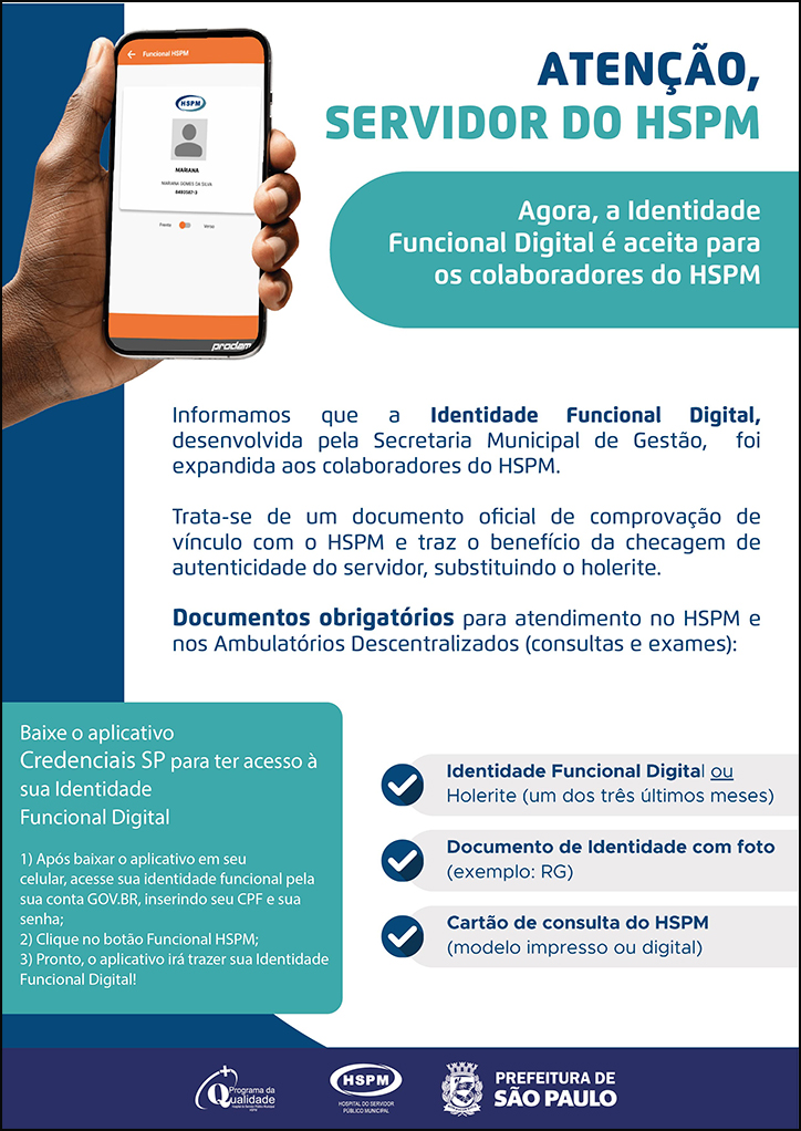 #ParaTodosVerem  ATENÇÃO, SERVIDOR DO HSPM Agora, a Identidade Funcional Digital é aceita para os colaboradores do HSPM. O cartaz tem o verde e o azul como cores predominantes. Ao lado esquerdo, temos uma fotografia da mão de um homem negro mostrando a tela do celular. Na tela está a Identidade Funcional do servidor do HSPM.   Informamos que a Identidade Funcional Digital, desenvolvida pela Secretaria Municipal de Gestão, foi expandida aos colaboradores do HSPM. Trata-se de um documento oficial de comprovação de vínculo com o HSPM e traz o benefício da checagem de autenticidade do servidor, substituindo o holerite. Documentos obrigatórios para atendimento no HSPM e nos Ambulatórios Descentralizados (consultas e exames): Identidade funcional digital ou holerite (um dos três últimos meses); Documento de Identidade com foto (exemplo: RG); Cartão de consulta do HSPM (modelo impresso ou digital);  Baixe o aplicativo Credenciais SP para ter acesso à sua Identidade Funcional Digital 1) Após baixar o aplicativo em seu celular, acesse sua identidade funcional pela sua conta GOV.BR, inserindo seu CPF e sua senha; 2) Clique no botão Funcional HSPM; 3) Pronto, o aplicativo irá trazer sua Identidade Funcional Digital!   No rodapé:  Logos do Programa de Qualidade, do Hospital do Servidor Público Municipal (HSPM) e da Secretaria Municipal da Saúde (SMS) de São Paulo.