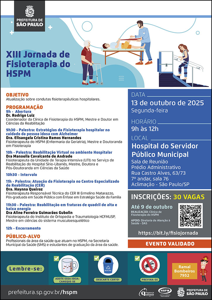 #ParaTodosVerem No cabeçalho: Logo da Secretaria Municipal da Saúde de São Paulo XIII Jornada de Fisioterapia do HSPM. Ao lado do título temos a imagem ilustrativa de um pacientes realizando atividades de mobilidade em Fisioterapia. Objetivo: Atualização sobre condutas fisioterapêuticas hospitalares PROGRAMAÇÃO 9h - Abertura Dr. Rodrigo Luiz Coordenador da Clínica de Fisioterapia do HSPM, Mestre e Doutor em Ciências da Reabilitação 9h30 - Palestra: Estratégias da Fisioterapia hospitalar no cuidado da pessoa idosa com Alzheimer Dra. Elisangela Cristina Ramos Hernandes Fisioterapeuta do HSPM (Enfermaria da Geriatria), Mestre e Doutoranda em Fisioterapia 10h - Palestra: Reabilitação Virtual no ambiente Hospitalar Dra Manoella Cavalcante de Andrade Fisioterapeuta da Unidade de Terapia Intensiva (UTI) no Serviço de Reabilitação do Hospital Sírio-Libanês, Mestre, Doutora e Pós-Doutoranda em Ciências da Saúde 10h30 - Intervalo 11h - Palestra: Atuação da Fisioterapia no Centro Especializado de Reabilitação (CER) Dra. Haynna Queiroz Fisioterapeuta Responsável Técnica do CER III Ermelino Matarazzo, Pós-graduada em Saúde Pública com Ênfase em Estratégia Saúde da Família 11h30 - Palestra: Reabilitação em fraturas de quadril de alta e baixa energia Dra Aline Ferreira Guimarães Gubolin Fisioterapeuta do Instituto de Ortopedia e Traumatologia HCFMUSP, Mestre em ciências do sistema musculoesquelético 12h - Encerramento PÚBLICO-ALVO - Profissionais da área da saúde que atuam no HSPM, na Secretaria Municipal da Saúde (SMS) e estudantes de graduação da área da saúde. DATA: segunda-feira, 13 de outubro de 2025 HORÁRIO: 9h à 12h LOCAL: Hospital do Servidor Público Municipal - Sala de Reunião Prédio Administrativo Rua Castro Alves, 63/73 7º andar, sala 76 Aclimação - São Paulo/SP INSCRIÇÕES: 30 vagas https://bit.ly/fisiojornada REALIZAÇÃO: Clínica de Fisioterapia do HSPM APOIO: Diretoria de Atenção à Saúde - DAS Evento Validado No rodapé: Lembre-se: