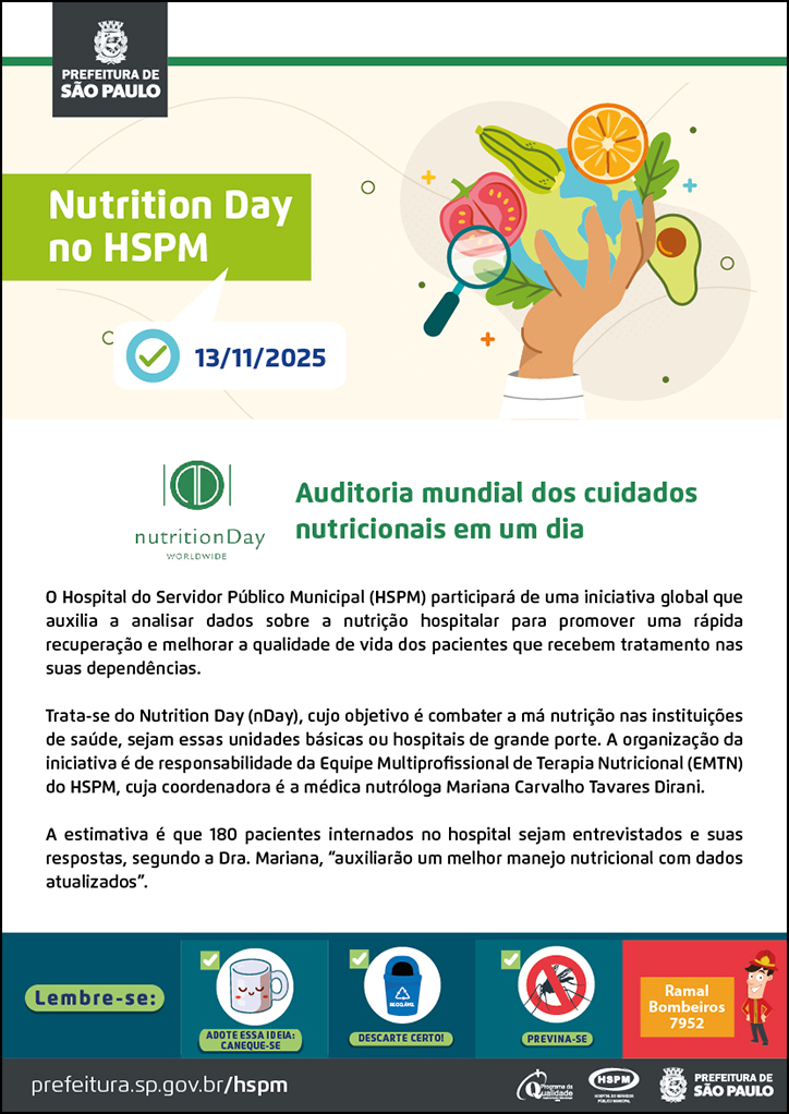 #ParaTodosVerem  No cabeçalho:  Logo da Prefeitura de São Paulo  Nutrition Day no HSPM Abaixo, temos a imagem ilustrativa de um ícone de tarefa e a data 13/11/2025 ao lado. Ao lado do título, temos a imagem ilustrativa de uma mão segurando um globo terrestre e, ao redor da imagem, ícones de frutas legumes e uma lupa.  Auditoria mundial dos cuidados nutricionais em um dia. À esquerda, temos o logotipo do Nutrition Day.  O Hospital do Servidor Público Municipal (HSPM) participará de uma iniciativa global que auxilia a analisar dados sobre a nutrição hospitalar para promover uma rápida recuperação e melhorar a qualidade de vida dos pacientes que recebem tratamento nas suas dependências. Trata-se do Nutrition Day (nDay), cujo objetivo é combater a má nutrição nas instituições de saúde, sejam essas unidades básicas ou hospitais de grande porte. A organização da iniciativa é de responsabilidade da Equipe Multiprofissional de Terapia Nutricional (EMTN) do HSPM, cuja coordenadora é a médica nutróloga Mariana Carvalho Tavares Dirani. A estimativa é que 180 pacientes internados no hospital sejam entrevistados e suas respostas, segundo a Dra. Mariana, “auxiliarão um melhor manejo nutricional com dados atualizados”.  No rodapé:  Lembre-se:  