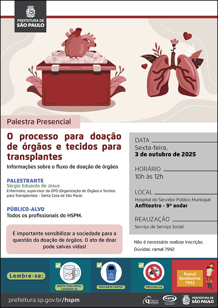  #ParaTodosVerem   No cabeçalho:  Logo da Secretaria Municipal da Saúde de São Paulo  Palestra Presencial: O processo para doação de órgãos e tecidos para transplantes. Informações sobre o fluxo de doação de órgãos. Acima do título temos a imagem ilustrativa de um pulmão com flores e um coração dentro de uma caixa de transporte do órgãoscom gelo.  PALESTRANTE: Sérgio Eduardo de Jesus - Enfermeiro, supervisor da OPO (Organização de Órgãos e Tecidos para Transplantes) - Santa Casa de São Paulo PÚBLICO-ALVO: Todos os profissionais do HSPM. É importante sensibilizar a sociedade para a questão da doação de órgãos. O ato de doar pode salvas vidas! DATA: sexta-feira, 3 de outubro de 2025 HORÁRIO: 10h à 12h LOCAL: Hospital do Servidor Público Municipal - anfiteatro - 9º andar REALIZAÇÃO: Serviço de Serviço Social Não é necessário realizar inscrição. Dúvidas: ramal 7992  No rodapé:  Lembre-se:  