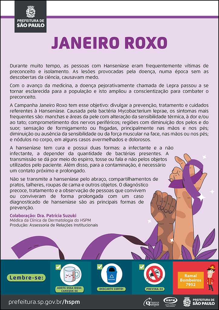 #ParaTodosVerem&nbsp; No cabeçalho:&nbsp; Logo da Prefeitura de São Paulo  JANEIRO ROXO  Durante muito tempo, as pessoas com Hanseníase eram frequentemente vítimas de preconceito e isolamento. As lesões provocadas pela doença, numa época sem as descobertas da ciência, causavam medo. Com o avanço da medicina, a doença pejorativamente chamada de Lepra passou a se tornar esclarecida para a população e isto ampliou a conscientização para combater o preconceito. A Campanha Janeiro Roxo tem esse objetivo: divulgar a prevenção, tratamento e cuidados referentes à Hanseníase. Causada pela bactéria Mycobacterium leprae, os sintomas mais frequentes são: manchas e áreas da pele com alteração da sensibilidade térmica, à dor e/ou ao tato; comprometimento dos nervos periféricos; regiões com diminuição dos pelos e do suor; sensação de formigamento ou fisgadas, principalmente nas mãos e nos pés; diminuição ou ausência da sensibilidade ou da força muscular na face, nas mãos ou nos pés; e nódulos no corpo, em alguns casos avermelhados e dolorosos. A hanseníase tem cura e possui duas formas: a infectante e a não infectante, a depender da quantidade de bactérias presentes. A transmissão se dá por meio do espirro, tosse ou fala e não pelos objetos utilizados pelo paciente. Além disso, para a contaminação, é necessário um contato próximo e prolongado. Não se transmite a hanseníase pelo abraço, compartilhamentos de pratos, talheres, roupas de cama e outros objetos. O diagnóstico precoce, tratamento e a observação de pessoas que convivem ou conviveram de forma prolongada com um caso diagnosticado de hanseníase são as principais formas de prevenção.&nbsp; Colaboração: Dra. Patrícia Suzuki - Médica da&nbsp;Clínica de Dermatologia do HSPM Produção: Assessoria de Relações Institucionais  Ao final do texto, à direita, temos a imagem ilustrativa de mãos com manchas de hanseníase, envolvidas por um laço roxo (cor símbolo da campanha).  No rodapé:&nbsp; Lembre-se: &nbsp;