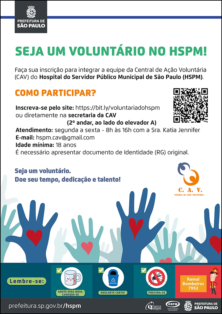 #ParaTodosVerem No cabeçalho:  Logo da Prefeitura Municipal de São Paulo   SEJA UM VOLUNTÁRIO NO HSPM! Faça sua inscrição para integrar a equipe da Central de Ação Voluntária (CAV) do Hospital do Servidor Público Municipal de São Paulo (HSPM). COMO PARTICIPAR? Inscreva-se pelo site: https://bit.ly/voluntariadohspm ou diretamente na secretaria da CAV (2º andar, ao lado do elevador A)  Atendimento: segunda a sexta - 8h às 16h com a Sra. Katia Jennifer E-mail: hspm.cav@gmail.com Idade mínima: 18 anos É necessário apresentar documento de Identidade (RG) original. Seja um voluntário. Doe seu tempo, dedicação e talento!  Ao lado direito temos o QR Code do link de inscrição (citado anteriormente) e, abaixo, temos o logotipo da CAV  Abaixo do temos, temos a imagem ilustrativa de diversas mãos nas cores azul e verde (com um coração no centro da mão) erguidas para cima, simbolizando a união das pessoas em uma ação guiada pelo amor.  No rodapé:  Lembre-se:  