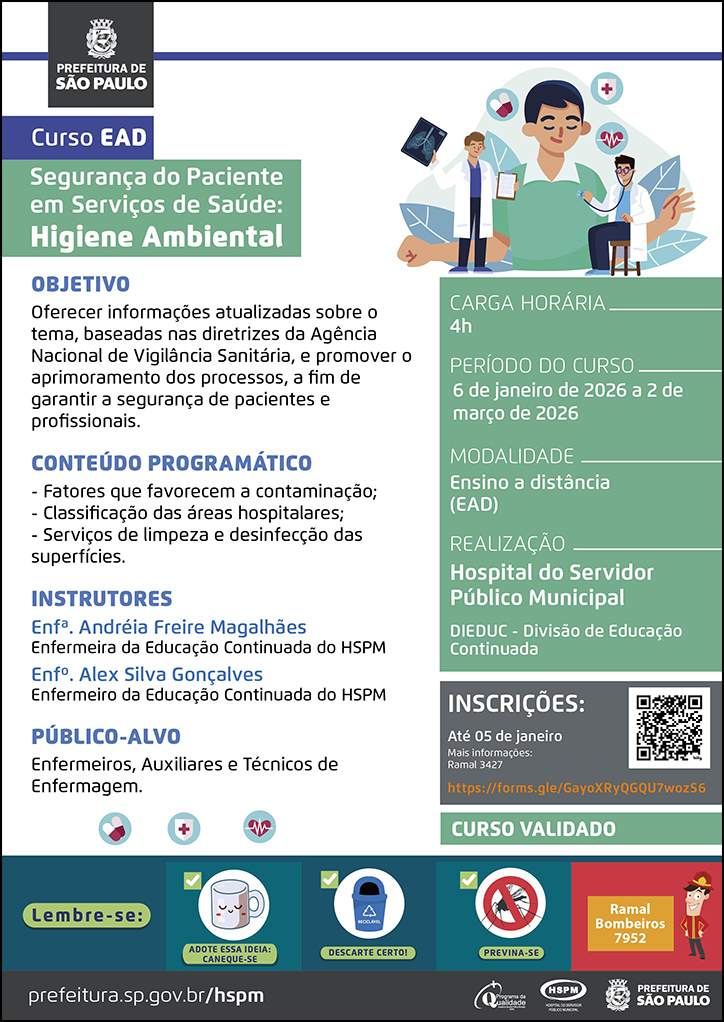 #ParaTodosVerem  No cabeçalho:  Logo da Prefeitura Municipal de São Paulo  Curso EAD Segurança do Paciente em Serviços de Saúde: Higiene Ambiental Ao lado do título, temos a imagem ilustrativa dois médicos, um está examinando-o e o outro mostra um exame de imagem em sua mão esquerda, enquanto segura uma prancheta na mão direita. Ao redor da imagem há ícones de ecocardiograma e medicamentos.  OBJETIVO Oferecer informações atualizadas sobre o tema, baseadas nas diretrizes da Agência Nacional de Vigilância Sanitária, e promover o aprimoramento dos processos, a fim de garantir a segurança de pacientes e profissionais. CONTEÚDO PROGRAMÁTICO - Fatores que favorecem a contaminação; - Classificação das áreas hospitalares; - Serviços de limpeza e desinfecção das superfícies. INSTRUTORES Enfª. Andréia Freire Magalhães - Enfermeira da Educação Continuada do HSPM Enfº. Alex Silva Gonçalves - Enfermeiro da Educação Continuada do HSPM PÚBLICO-ALVO: Enfermeiros, Auxiliares e Técnicos de Enfermagem. Abaixo, temos imagens ilustrativas de medicamentos, um coração e uma cruz vermelha.  CARGA HORÁRIA: 4h PERÍODO DO CURSO: 6 de janeiro de 2026 a 2 de março de 2026 MODALIDADE: Ensino a Distância (EAD)  REALIZAÇÃO: Hospital do Servidor Público Municipal - DIEDUC - Divisão de Educação Continuada INSCRIÇÕES: https://forms.gle/GayoXRyQGQU7wozS6 até 5 de janeiro. Mais informações: 3427.  Curso Validado  No rodapé:  Lembre-se:  "Adote essa ideia: Caneque-se" com a imagem ilustrativa de uma caneca acima, "Descarte Certo" com a imagem ilustrativa de uma lixeira para material reciclável, "Previna-se" com uma placa de sinalização ilustrativa que simboliza proibido mosquito acima, "Ramal Bombeiros 7952" com a imagem ilustrativa de um boneco vestido de bombeiro. Abaixo: prefeitura.sp.gov.br/hspm. Logos do Programa de Qualidade, do Hospital do Servidor Público Municipal (HSPM) e da Prefeitura Municipal de São Paulo.