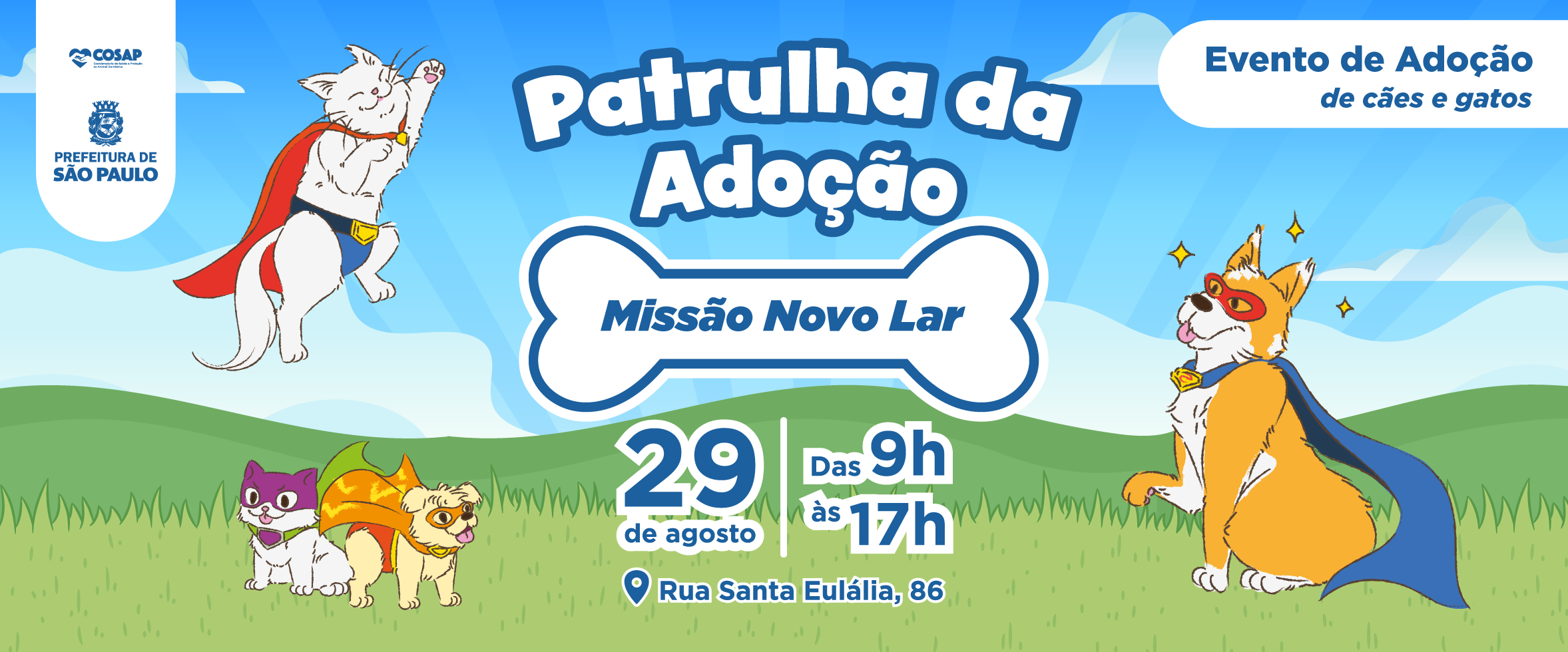 #PraCegoVer: Banner horizontal, com fundo azul-claro e uma paisagem de céu, nuvens, colinas verdes e grama. No canto superior esquerdo, um gato branco usando uma capa vermelha e azul, representado como um super-herói; No canto inferior esquerdo, um gato roxo e branco ao lado de um cão pequeno, de pelagem clara, usando uma capa laranja; No lado direito, há um gato laranja e branco usando máscara vermelha e capa azul, também caracterizado como super-herói.    No centro, em letras grandes e brancas com contorno azul, aparece o título “Patrulha da Adoção”. Logo abaixo, dentro de um desenho branco em formato de osso, está escrito “Missão Novo Lar”; Na parte superior direita, há um texto informando: “Evento de Adoção de cães e gatos”; Na região central inferior, o banner informa a data “29 de agosto” e o horário “das 9h às 17h”. Abaixo aparece o endereço: “Rua Santa Eulália, 86”.